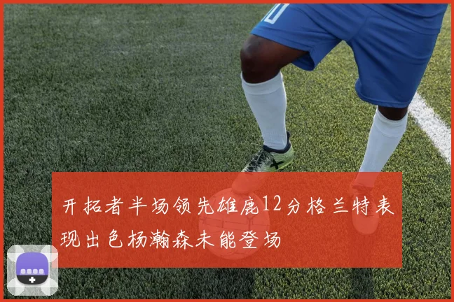 开拓者半场领先雄鹿12分格兰特表现出色杨瀚森未能登场