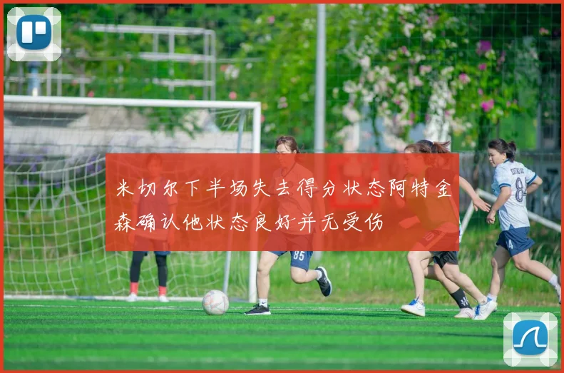 米切尔下半场失去得分状态阿特金森确认他状态良好并无受伤