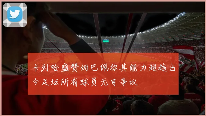 卡列哈盛赞姆巴佩称其能力超越当今足坛所有球员无可争议