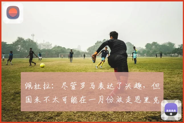 佩杜拉：尽管罗马表达了兴趣，但国米不太可能在一月份放走恩里克