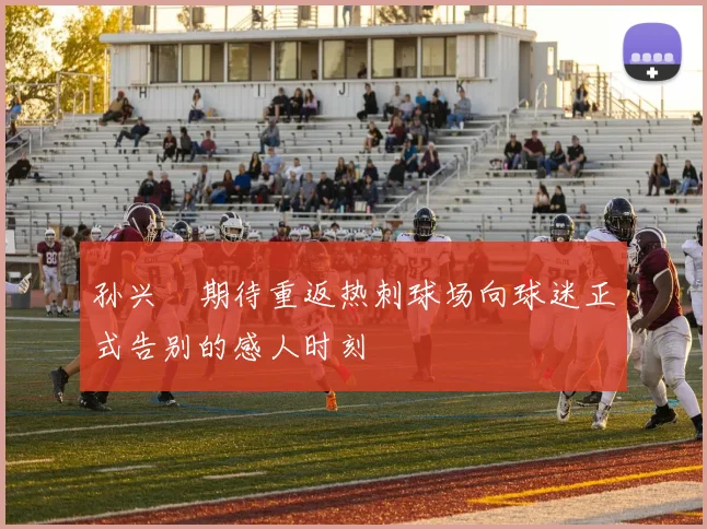 孙兴慜期待重返热刺球场向球迷正式告别的感人时刻