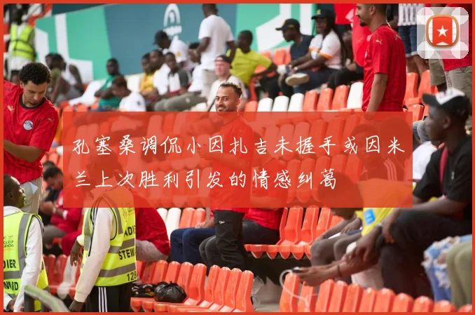孔塞桑调侃小因扎吉未握手或因米兰上次胜利引发的情感纠葛