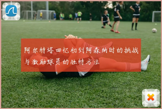 阿尔特塔回忆初到阿森纳时的挑战与激励球员的独特方法