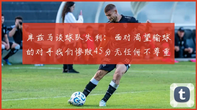 库兹马谈球队失利：面对渴望输球的对手我们惨败45分无任何不尊重之意