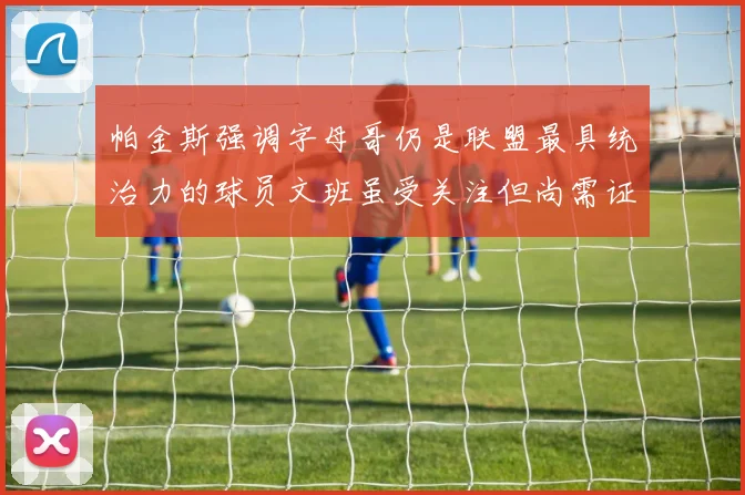 帕金斯强调字母哥仍是联盟最具统治力的球员文班虽受关注但尚需证明自己