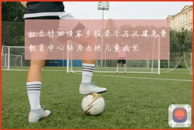 杜兰特回馈家乡投资千万兴建免费教育中心助力当地儿童成长