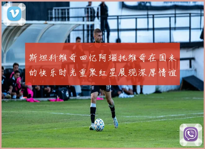 斯坦科维奇回忆阿瑙托维奇在国米的快乐时光重聚红星展现深厚情谊