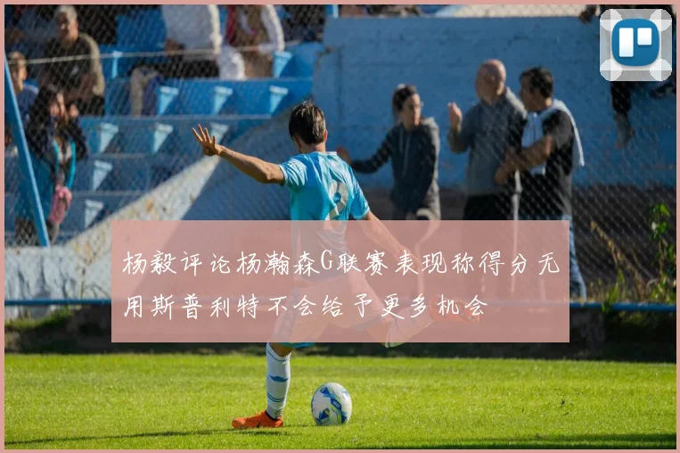 杨毅评论杨瀚森G联赛表现称得分无用斯普利特不会给予更多机会