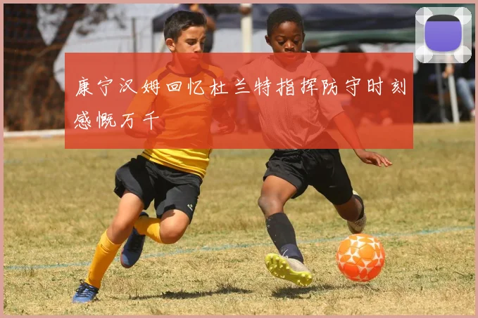 康宁汉姆回忆杜兰特指挥防守时刻感慨万千