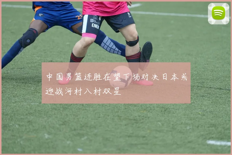 中国男篮连胜在望下场对决日本或迎战河村八村双星