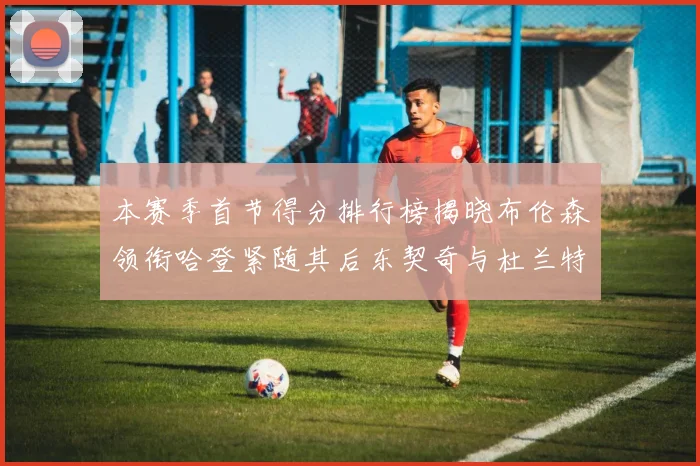 本赛季首节得分排行榜揭晓布伦森领衔哈登紧随其后东契奇与杜兰特表现不俗