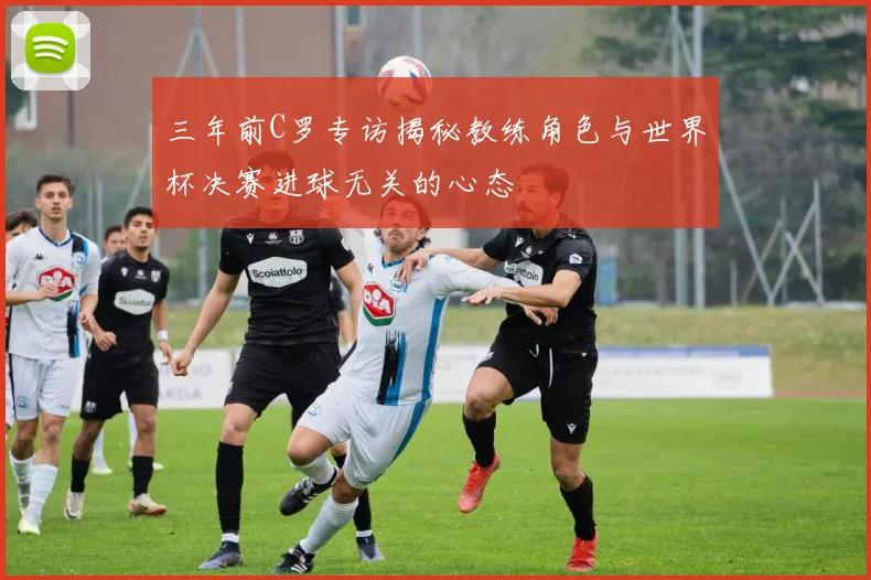 三年前C罗专访揭秘教练角色与世界杯决赛进球无关的心态