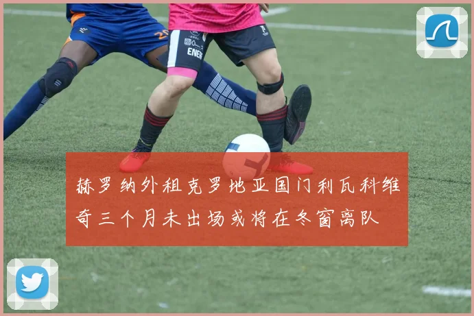 赫罗纳外租克罗地亚国门利瓦科维奇三个月未出场或将在冬窗离队