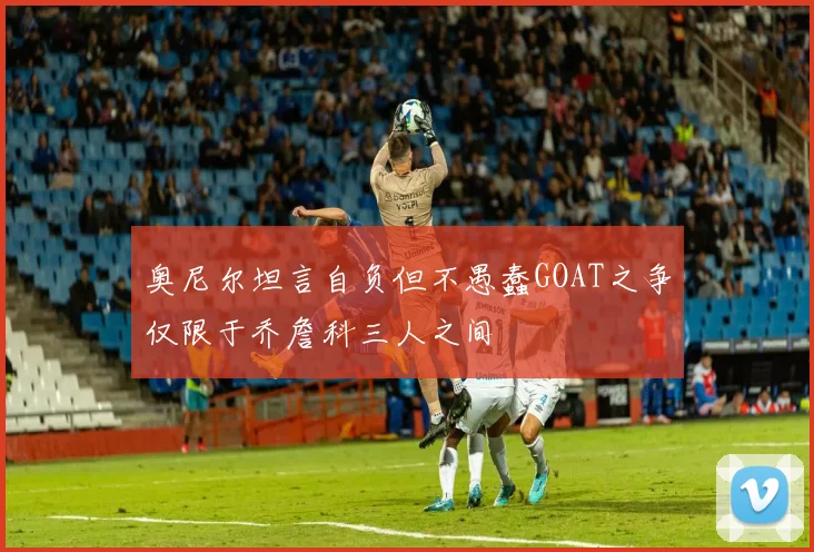 奥尼尔坦言自负但不愚蠢GOAT之争仅限于乔詹科三人之间