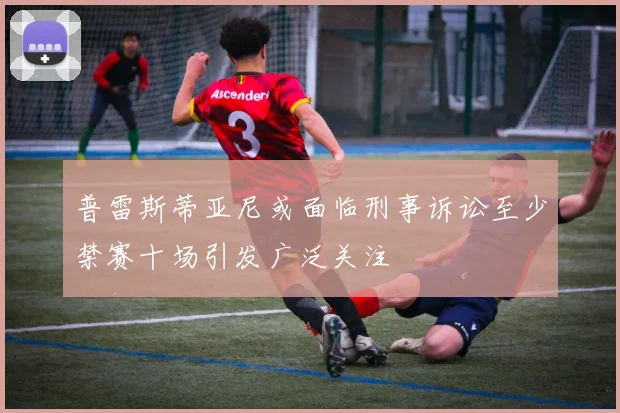 普雷斯蒂亚尼或面临刑事诉讼至少禁赛十场引发广泛关注