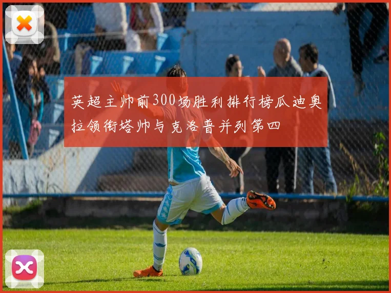 英超主帅前300场胜利排行榜瓜迪奥拉领衔塔帅与克洛普并列第四