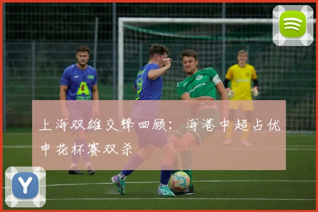 上海双雄交锋回顾：海港中超占优申花杯赛双杀