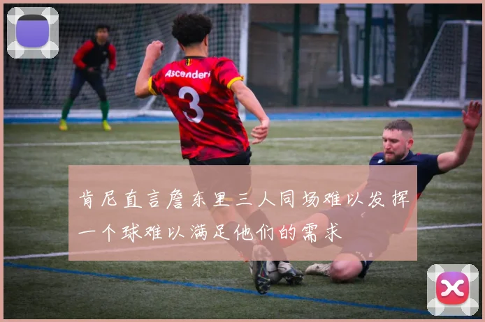 肯尼直言詹东里三人同场难以发挥一个球难以满足他们的需求
