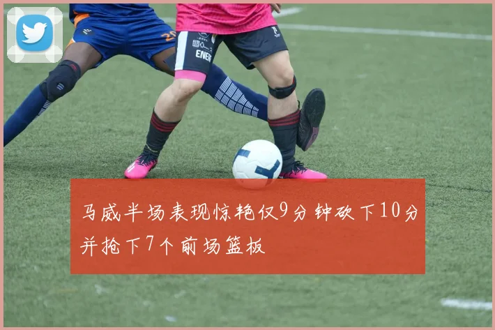 马威半场表现惊艳仅9分钟砍下10分并抢下7个前场篮板