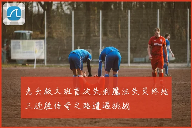 光头版文班首次失利魔法失灵终结三连胜传奇之路遭遇挑战