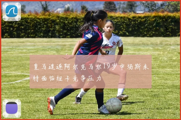 皇马追逐阿尔克马尔19岁中场斯米特面临纽卡竞争压力