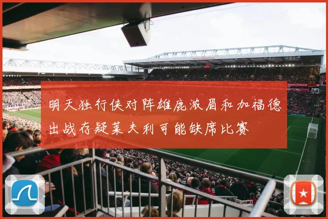 明天独行侠对阵雄鹿浓眉和加福德出战存疑莱夫利可能缺席比赛