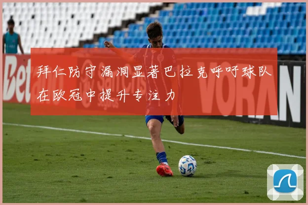 拜仁防守漏洞显著巴拉克呼吁球队在欧冠中提升专注力