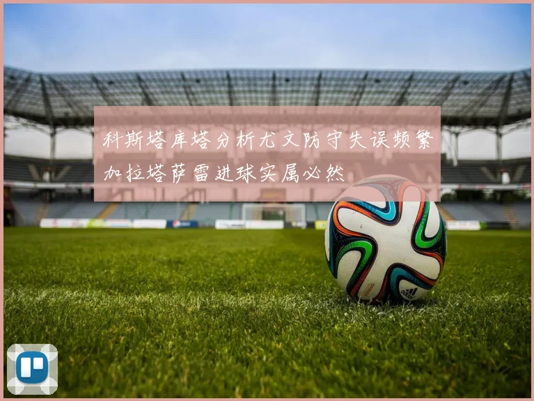 科斯塔库塔分析尤文防守失误频繁加拉塔萨雷进球实属必然