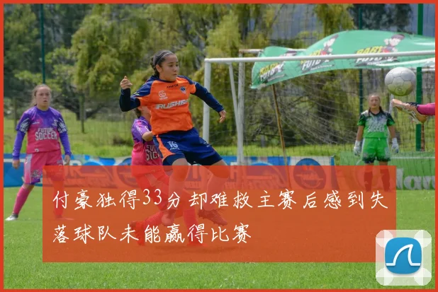 付豪独得33分却难救主赛后感到失落球队未能赢得比赛