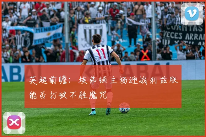 英超前瞻：埃弗顿主场迎战利兹联能否打破不胜魔咒