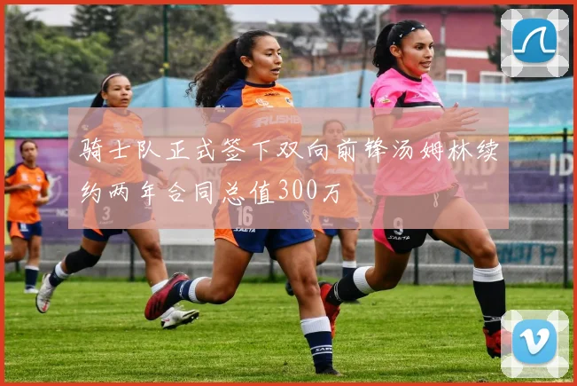骑士队正式签下双向前锋汤姆林续约两年合同总值300万