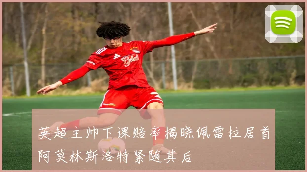 英超主帅下课赔率揭晓佩雷拉居首阿莫林斯洛特紧随其后