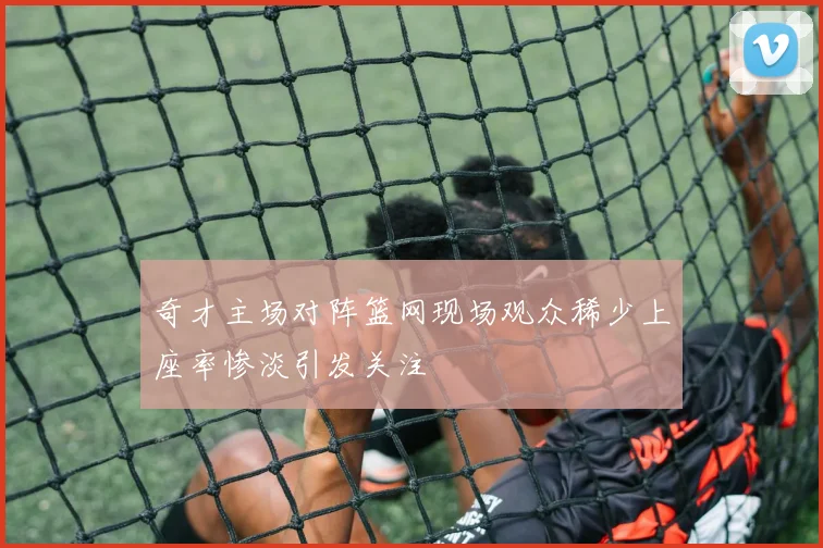 奇才主场对阵篮网现场观众稀少上座率惨淡引发关注