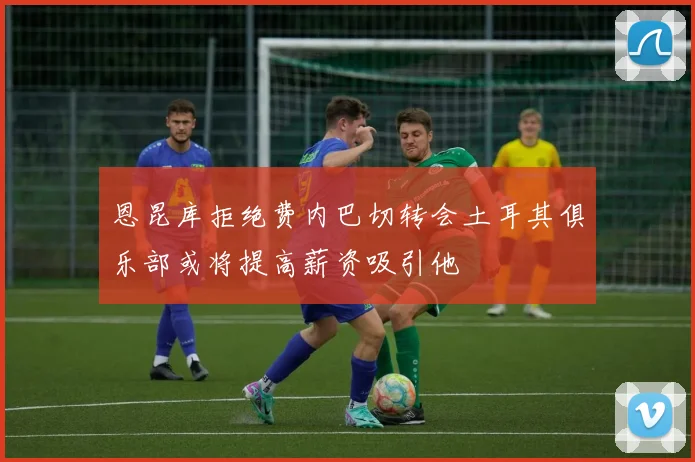 恩昆库拒绝费内巴切转会土耳其俱乐部或将提高薪资吸引他