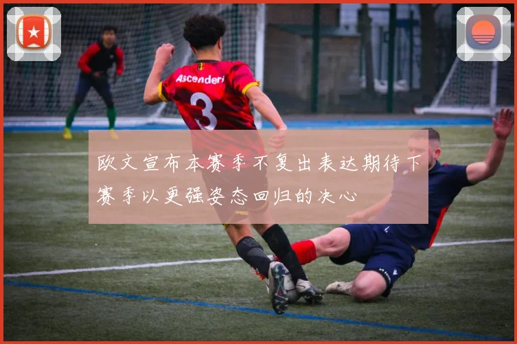 欧文宣布本赛季不复出表达期待下赛季以更强姿态回归的决心