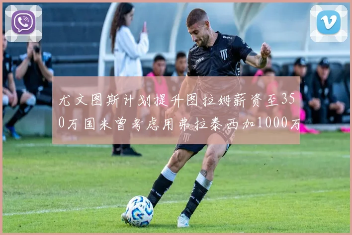 尤文图斯计划提升图拉姆薪资至350万国米曾考虑用弗拉泰西加1000万交易