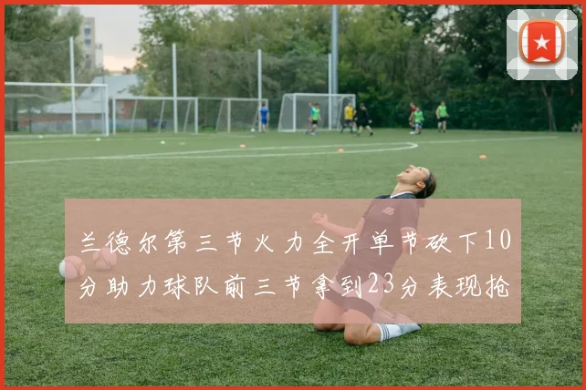 兰德尔第三节火力全开单节砍下10分助力球队前三节拿到23分表现抢眼