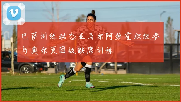 巴萨训练动态亚马尔阿劳霍积极参与奥尔莫因故缺席训练