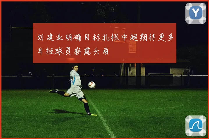 刘建业明确目标扎根中超期待更多年轻球员崭露头角
