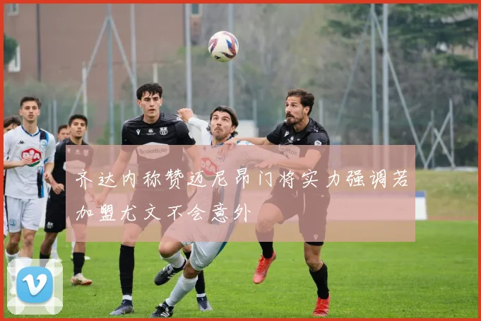 齐达内称赞迈尼昂门将实力强调若加盟尤文不会意外