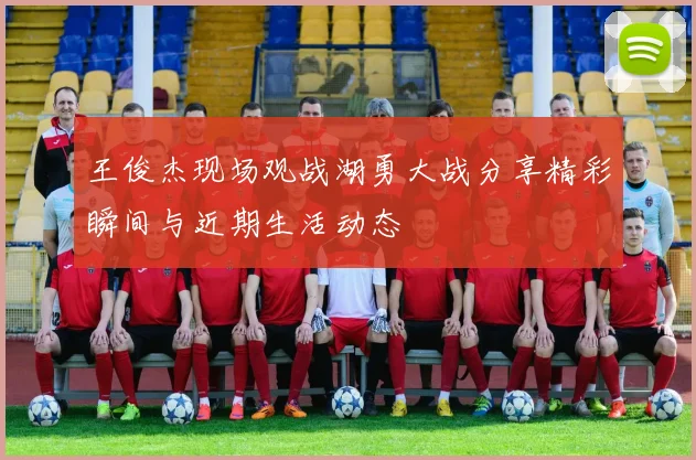 王俊杰现场观战湖勇大战分享精彩瞬间与近期生活动态
