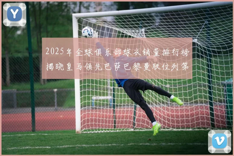 2025年全球俱乐部球衣销量排行榜揭晓皇马领先巴萨巴黎曼联位列第七