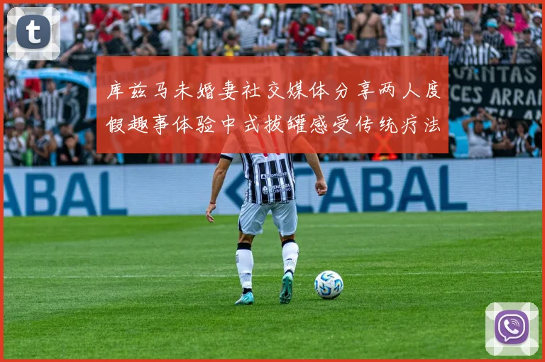 库兹马未婚妻社交媒体分享两人度假趣事体验中式拔罐感受传统疗法魅力