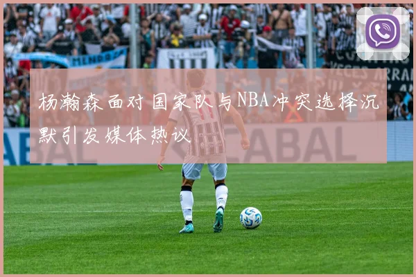 杨瀚森面对国家队与NBA冲突选择沉默引发媒体热议