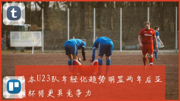 日本U23队年轻化趋势明显两年后亚洲杯将更具竞争力