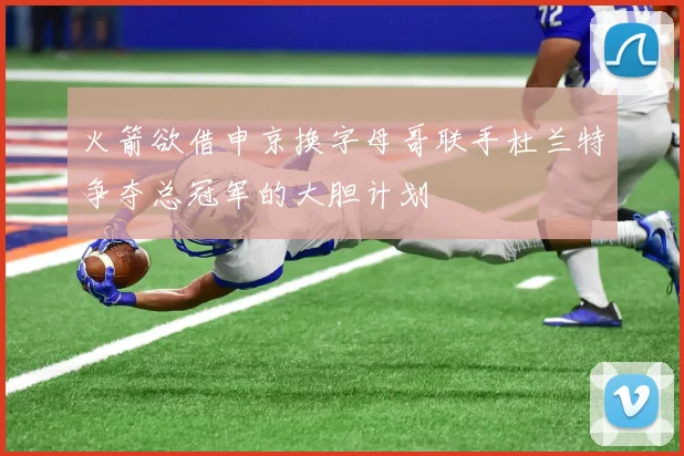 火箭欲借申京换字母哥联手杜兰特争夺总冠军的大胆计划