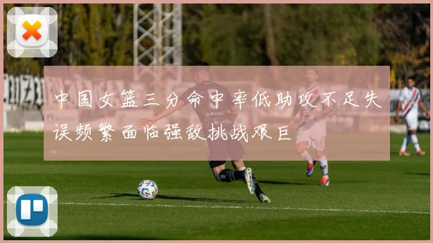 中国女篮三分命中率低助攻不足失误频繁面临强敌挑战艰巨