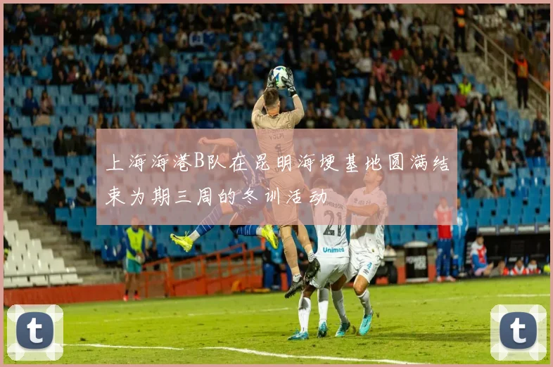 上海海港B队在昆明海埂基地圆满结束为期三周的冬训活动