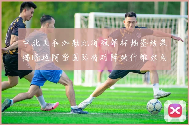 中北美和加勒比海冠军杯抽签结果揭晓迈阿密国际将对阵纳什维尔或渥太华胜者